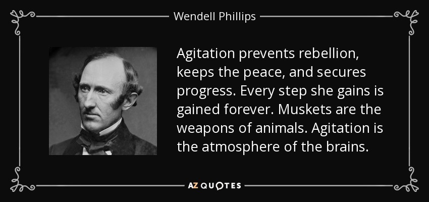 Agitation prevents rebellion, keeps the peace, and secures progress. Every step she gains is gained forever. Muskets are the weapons of animals. Agitation is the atmosphere of the brains. - Wendell Phillips
