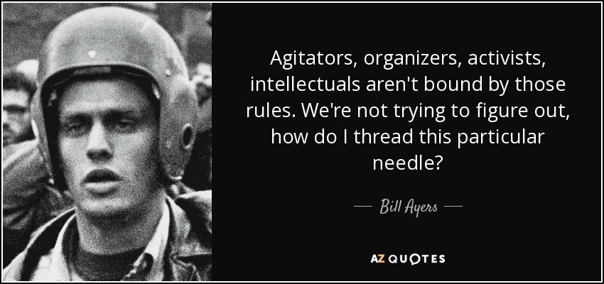 Agitators, organizers, activists, intellectuals aren't bound by those rules. We're not trying to figure out, how do I thread this particular needle? - Bill Ayers