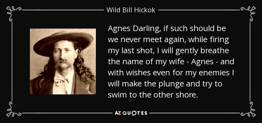 Agnes Darling, if such should be we never meet again, while firing my last shot, I will gently breathe the name of my wife - Agnes - and with wishes even for my enemies I will make the plunge and try to swim to the other shore. - Wild Bill Hickok