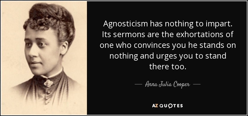 Agnosticism has nothing to impart. Its sermons are the exhortations of one who convinces you he stands on nothing and urges you to stand there too. - Anna Julia Cooper