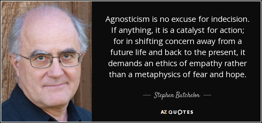 Agnosticism is no excuse for indecision. If anything, it is a catalyst for action; for in shifting concern away from a future life and back to the present, it demands an ethics of empathy rather than a metaphysics of fear and hope. - Stephen Batchelor