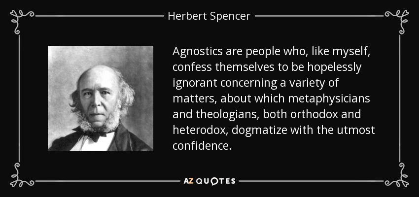 Agnostics are people who, like myself, confess themselves to be hopelessly ignorant concerning a variety of matters, about which metaphysicians and theologians, both orthodox and heterodox, dogmatize with the utmost confidence. - Herbert Spencer