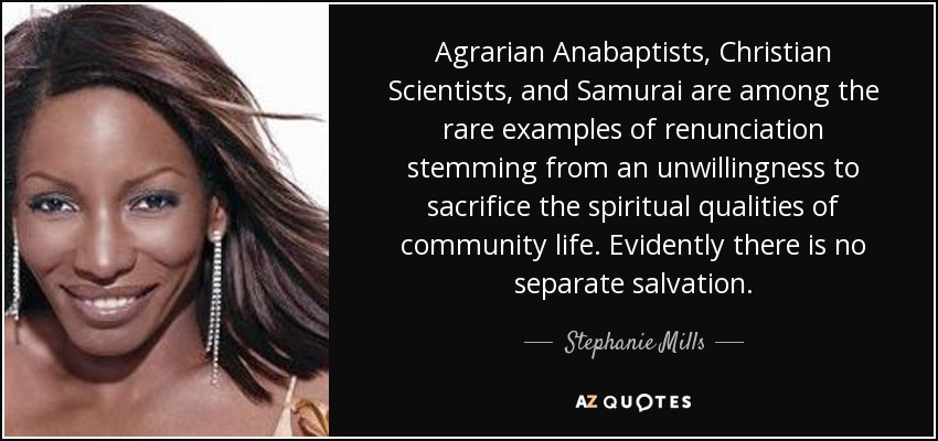 Agrarian Anabaptists, Christian Scientists, and Samurai are among the rare examples of renunciation stemming from an unwillingness to sacrifice the spiritual qualities of community life. Evidently there is no separate salvation. - Stephanie Mills