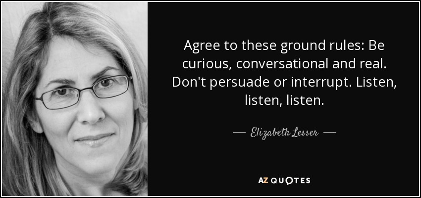 Agree to these ground rules: Be curious, conversational and real. Don't persuade or interrupt. Listen, listen, listen. - Elizabeth Lesser