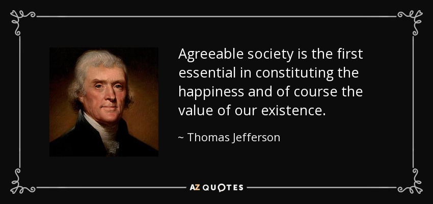 Agreeable society is the first essential in constituting the happiness and of course the value of our existence. - Thomas Jefferson
