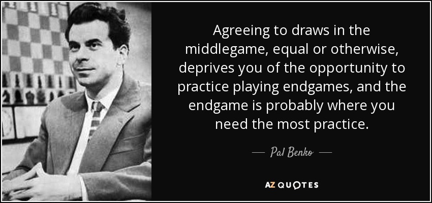 Agreeing to draws in the middlegame, equal or otherwise, deprives you of the opportunity to practice playing endgames, and the endgame is probably where you need the most practice. - Pal Benko