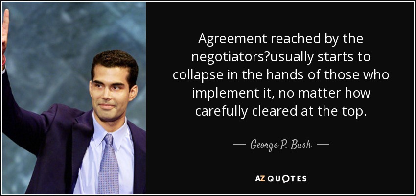 Agreement reached by the negotiators?usually starts to collapse in the hands of those who implement it, no matter how carefully cleared at the top. - George P. Bush