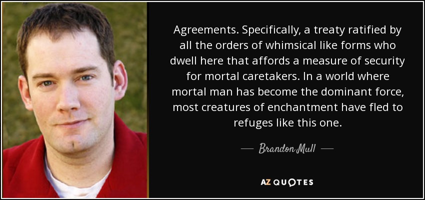 Agreements. Specifically, a treaty ratified by all the orders of whimsical like forms who dwell here that affords a measure of security for mortal caretakers. In a world where mortal man has become the dominant force, most creatures of enchantment have fled to refuges like this one. - Brandon Mull