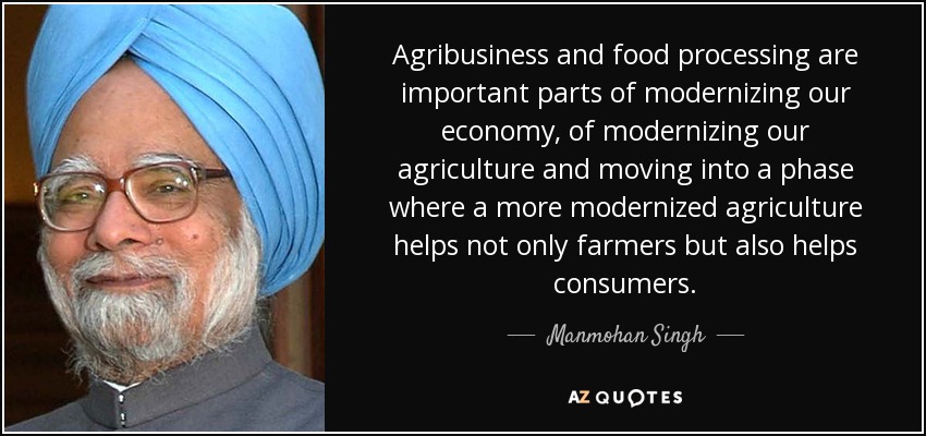 Agribusiness and food processing are important parts of modernizing our economy, of modernizing our agriculture and moving into a phase where a more modernized agriculture helps not only farmers but also helps consumers. - Manmohan Singh