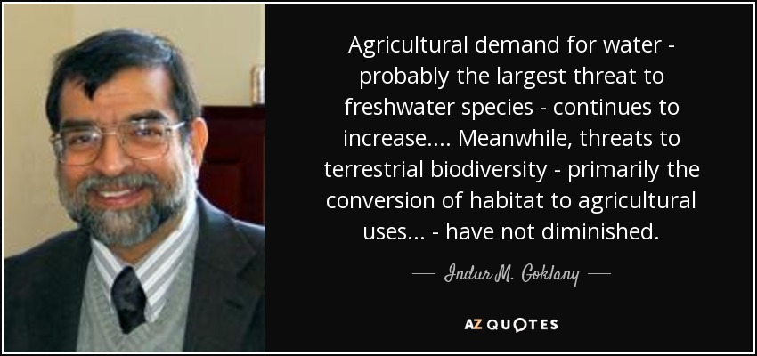 Agricultural demand for water - probably the largest threat to freshwater species - continues to increase. ... Meanwhile, threats to terrestrial biodiversity - primarily the conversion of habitat to agricultural uses ... - have not diminished. - Indur M. Goklany
