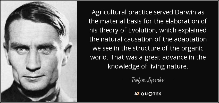 Agricultural practice served Darwin as the material basis for the elaboration of his theory of Evolution, which explained the natural causation of the adaptation we see in the structure of the organic world. That was a great advance in the knowledge of living nature. - Trofim Lysenko