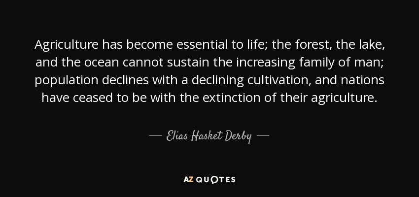 Agriculture has become essential to life; the forest, the lake, and the ocean cannot sustain the increasing family of man; population declines with a declining cultivation, and nations have ceased to be with the extinction of their agriculture. - Elias Hasket Derby