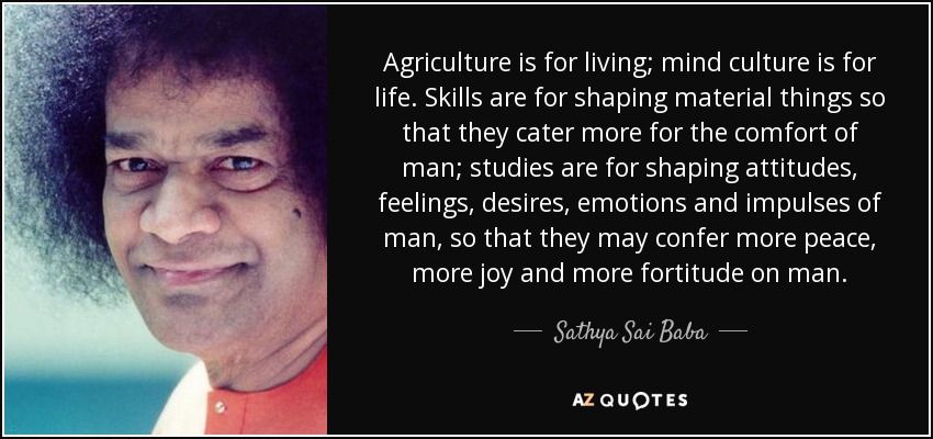 Agriculture is for living; mind culture is for life. Skills are for shaping material things so that they cater more for the comfort of man; studies are for shaping attitudes, feelings, desires, emotions and impulses of man, so that they may confer more peace, more joy and more fortitude on man. - Sathya Sai Baba