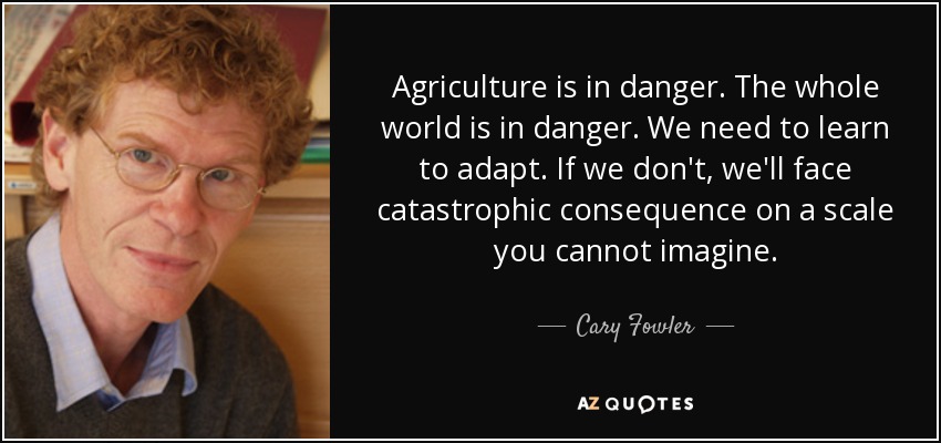 Agriculture is in danger. The whole world is in danger. We need to learn to adapt. If we don't, we'll face catastrophic consequence on a scale you cannot imagine. - Cary Fowler