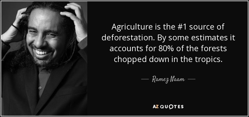 Agriculture is the #1 source of deforestation. By some estimates it accounts for 80% of the forests chopped down in the tropics. - Ramez Naam