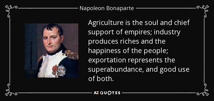Agriculture is the soul and chief support of empires; industry produces riches and the happiness of the people; exportation represents the superabundance, and good use of both. - Napoleon Bonaparte