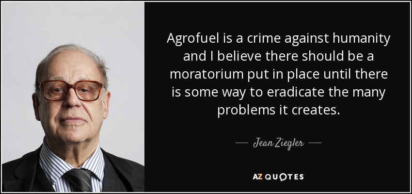 Agrofuel is a crime against humanity and I believe there should be a moratorium put in place until there is some way to eradicate the many problems it creates. - Jean Ziegler