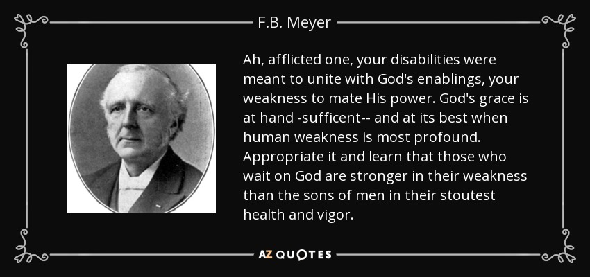 Ah, afflicted one, your disabilities were meant to unite with God's enablings, your weakness to mate His power. God's grace is at hand -sufficent-- and at its best when human weakness is most profound. Appropriate it and learn that those who wait on God are stronger in their weakness than the sons of men in their stoutest health and vigor. - F.B. Meyer