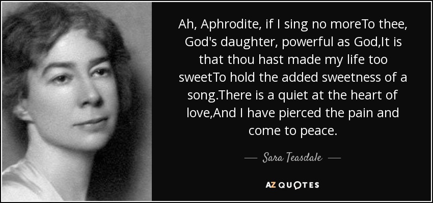 Ah, Aphrodite, if I sing no moreTo thee, God's daughter, powerful as God,It is that thou hast made my life too sweetTo hold the added sweetness of a song.There is a quiet at the heart of love,And I have pierced the pain and come to peace. - Sara Teasdale