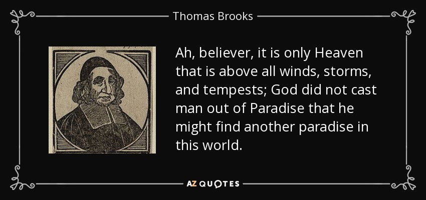 Ah, believer, it is only Heaven that is above all winds, storms, and tempests; God did not cast man out of Paradise that he might find another paradise in this world. - Thomas Brooks