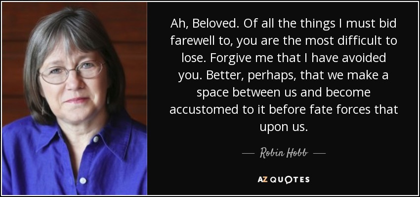 Ah, Beloved. Of all the things I must bid farewell to, you are the most difficult to lose. Forgive me that I have avoided you. Better, perhaps, that we make a space between us and become accustomed to it before fate forces that upon us. - Robin Hobb