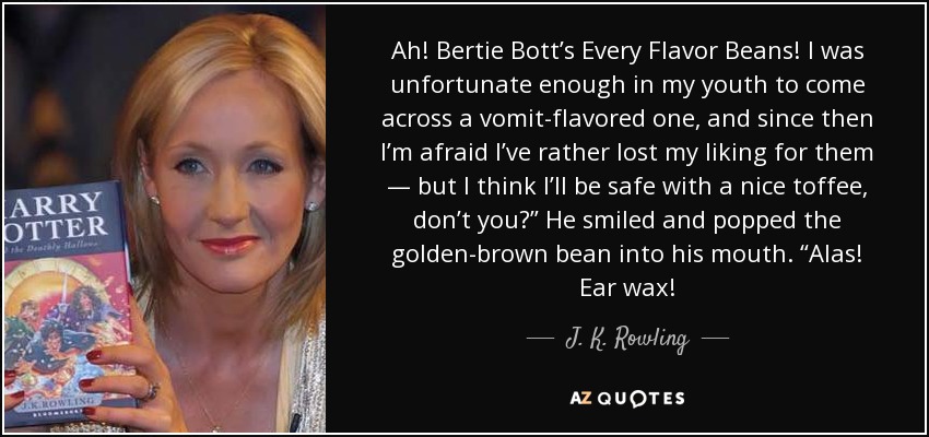 Ah! Bertie Bott’s Every Flavor Beans! I was unfortunate enough in my youth to come across a vomit-flavored one, and since then I’m afraid I’ve rather lost my liking for them — but I think I’ll be safe with a nice toffee, don’t you?” He smiled and popped the golden-brown bean into his mouth. “Alas! Ear wax! - J. K. Rowling