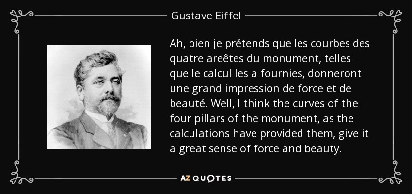 Ah, bien je prétends que les courbes des quatre areêtes du monument, telles que le calcul les a fournies, donneront une grand impression de force et de beauté. Well, I think the curves of the four pillars of the monument, as the calculations have provided them, give it a great sense of force and beauty. - Gustave Eiffel
