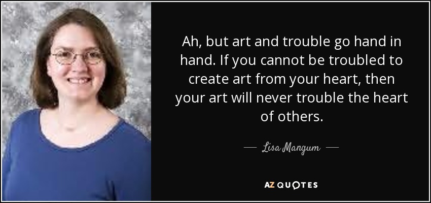 Ah, but art and trouble go hand in hand. If you cannot be troubled to create art from your heart, then your art will never trouble the heart of others. - Lisa Mangum