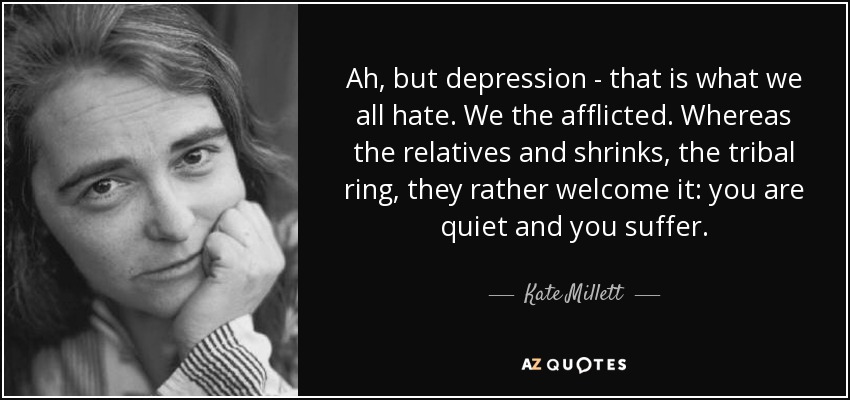 Ah, but depression - that is what we all hate. We the afflicted. Whereas the relatives and shrinks, the tribal ring, they rather welcome it: you are quiet and you suffer. - Kate Millett