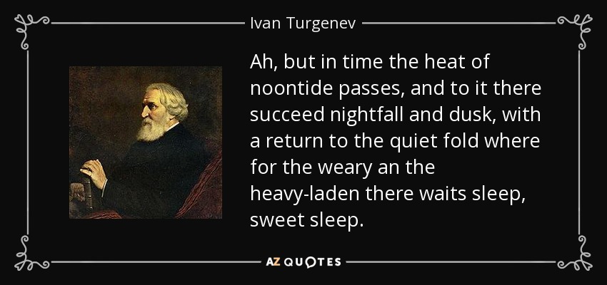 Ah, but in time the heat of noontide passes, and to it there succeed nightfall and dusk, with a return to the quiet fold where for the weary an the heavy-laden there waits sleep, sweet sleep. - Ivan Turgenev