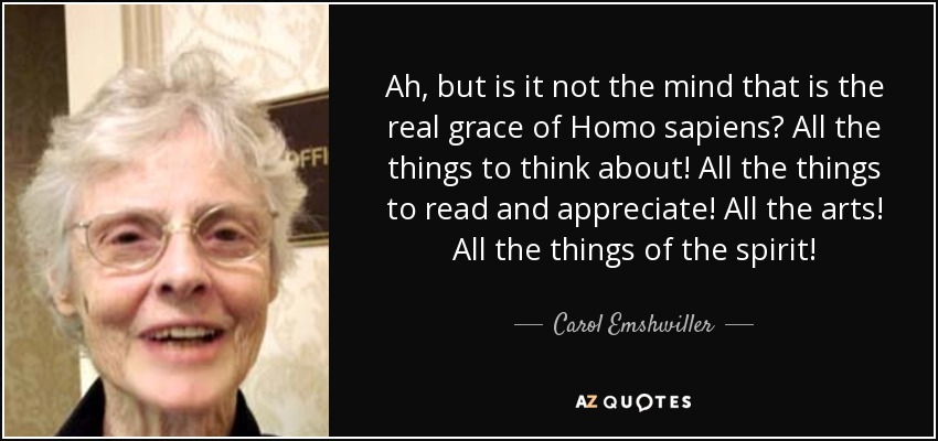 Ah, but is it not the mind that is the real grace of Homo sapiens? All the things to think about! All the things to read and appreciate! All the arts! All the things of the spirit! - Carol Emshwiller