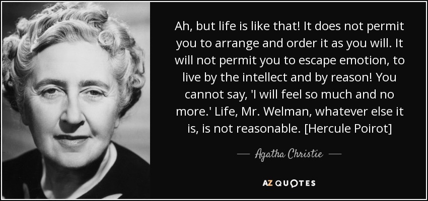 Ah, but life is like that! It does not permit you to arrange and order it as you will. It will not permit you to escape emotion, to live by the intellect and by reason! You cannot say, 'I will feel so much and no more.' Life, Mr. Welman, whatever else it is, is not reasonable. [Hercule Poirot] - Agatha Christie