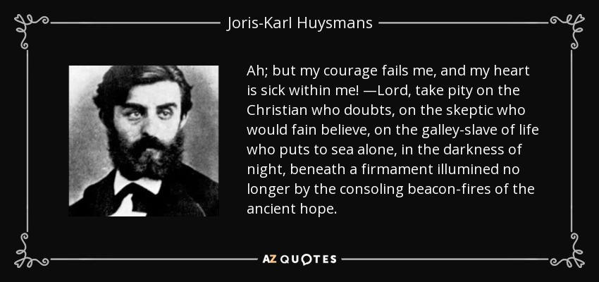 Ah; but my courage fails me, and my heart is sick within me! —Lord, take pity on the Christian who doubts, on the skeptic who would fain believe, on the galley-slave of life who puts to sea alone, in the darkness of night, beneath a firmament illumined no longer by the consoling beacon-fires of the ancient hope. - Joris-Karl Huysmans