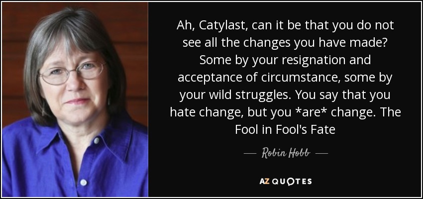 Ah, Catylast, can it be that you do not see all the changes you have made? Some by your resignation and acceptance of circumstance, some by your wild struggles. You say that you hate change, but you *are* change. The Fool in Fool's Fate - Robin Hobb