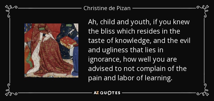 Ah, child and youth, if you knew the bliss which resides in the taste of knowledge, and the evil and ugliness that lies in ignorance, how well you are advised to not complain of the pain and labor of learning. - Christine de Pizan