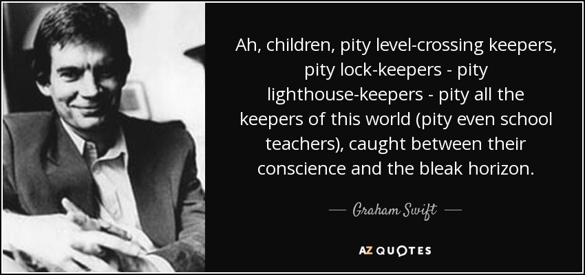 Ah, children, pity level-crossing keepers, pity lock-keepers - pity lighthouse-keepers - pity all the keepers of this world (pity even school teachers), caught between their conscience and the bleak horizon. - Graham Swift