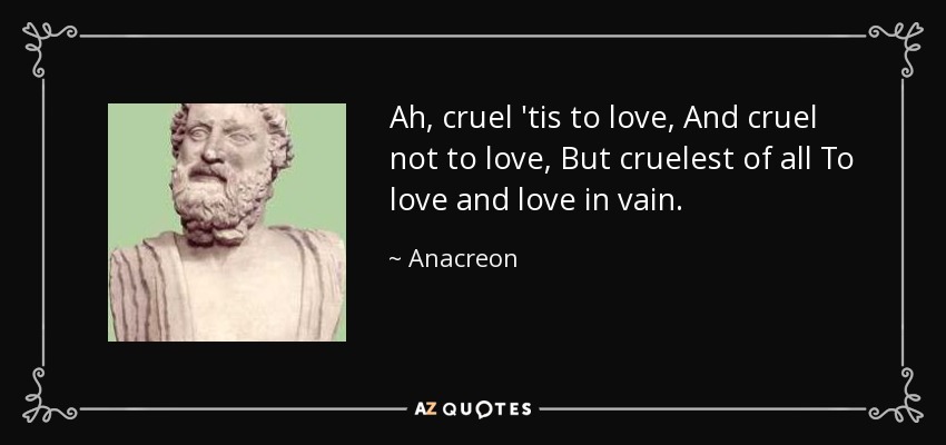 Ah, cruel 'tis to love, And cruel not to love, But cruelest of all To love and love in vain. - Anacreon