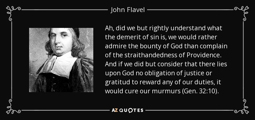 Ah, did we but rightly understand what the demerit of sin is, we would rather admire the bounty of God than complain of the straithandedness of Providence. And if we did but consider that there lies upon God no obligation of justice or gratitud to reward any of our duties, it would cure our murmurs (Gen. 32:10). - John Flavel