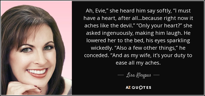 Ah, Evie,” she heard him say softly, “I must have a heart, after all…because right now it aches like the devil.” “Only your heart?” she asked ingenuously, making him laugh. He lowered her to the bed, his eyes sparkling wickedly. “Also a few other things,” he conceded. “And as my wife, it’s your duty to ease all my aches. - Lisa Kleypas