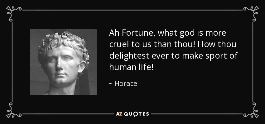 Ah Fortune, what god is more cruel to us than thou! How thou delightest ever to make sport of human life! - Horace
