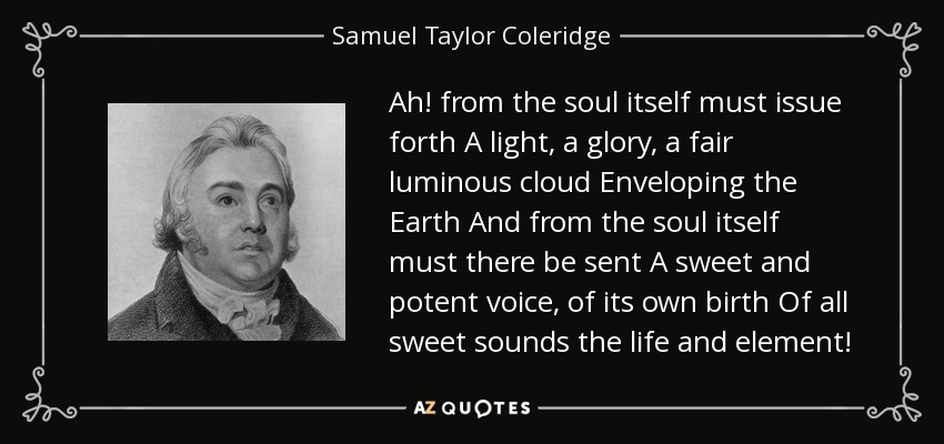 Ah! from the soul itself must issue forth A light, a glory, a fair luminous cloud Enveloping the Earth And from the soul itself must there be sent A sweet and potent voice, of its own birth Of all sweet sounds the life and element! - Samuel Taylor Coleridge