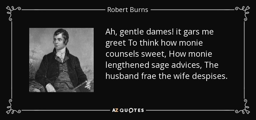 Ah, gentle dames! it gars me greet To think how monie counsels sweet, How monie lengthened sage advices, The husband frae the wife despises. - Robert Burns