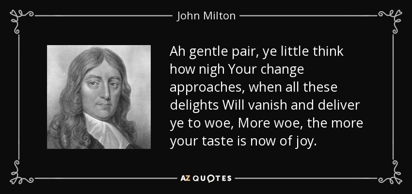 Ah gentle pair, ye little think how nigh Your change approaches, when all these delights Will vanish and deliver ye to woe, More woe, the more your taste is now of joy. - John Milton