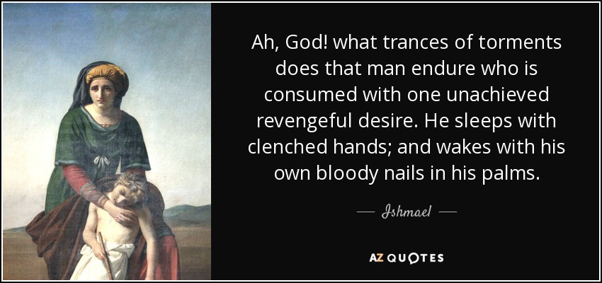 Ah, God! what trances of torments does that man endure who is consumed with one unachieved revengeful desire. He sleeps with clenched hands; and wakes with his own bloody nails in his palms. - Ishmael