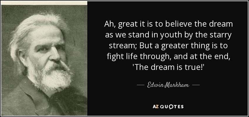 Ah, great it is to believe the dream as we stand in youth by the starry stream; But a greater thing is to fight life through, and at the end, 'The dream is true!' - Edwin Markham