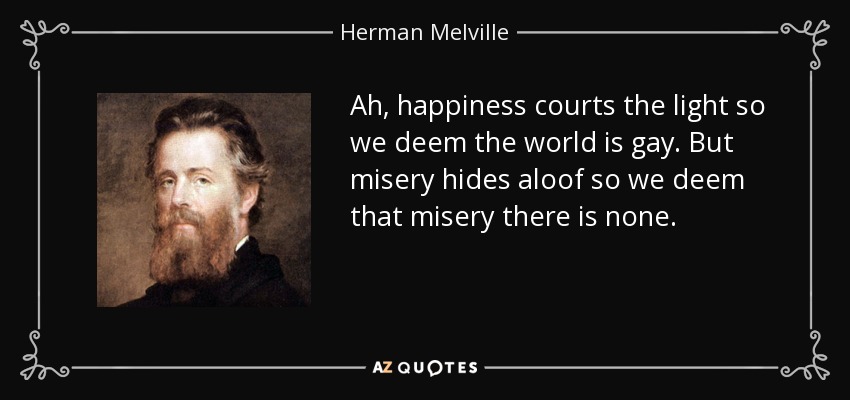 Ah, happiness courts the light so we deem the world is gay. But misery hides aloof so we deem that misery there is none. - Herman Melville