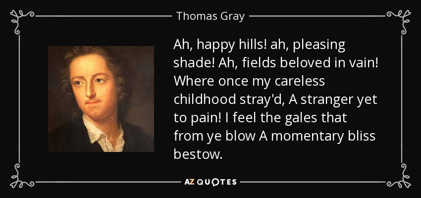 Ah, happy hills! ah, pleasing shade! Ah, fields beloved in vain! Where once my careless childhood stray'd, A stranger yet to pain! I feel the gales that from ye blow A momentary bliss bestow. - Thomas Gray