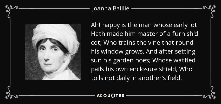 Ah! happy is the man whose early lot Hath made him master of a furnish'd cot; Who trains the vine that round his window grows, And after setting sun his garden hoes; Whose wattled pails his own enclosure shield, Who toils not daily in another's field. - Joanna Baillie