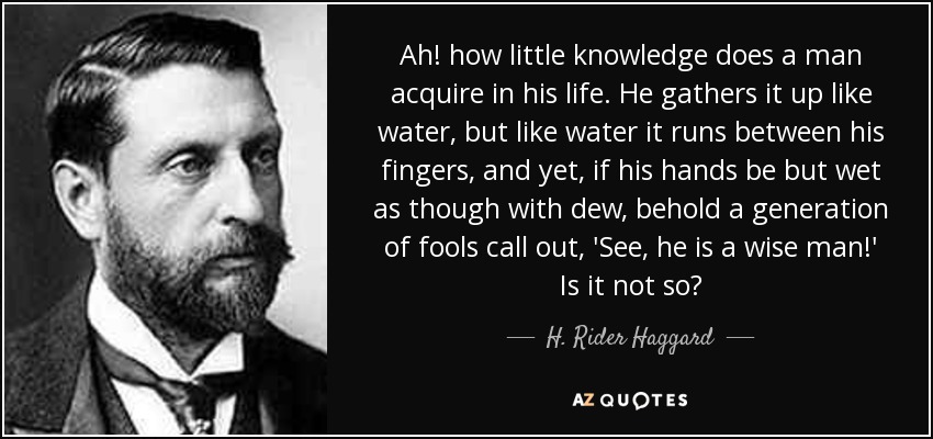 Ah! how little knowledge does a man acquire in his life. He gathers it up like water, but like water it runs between his fingers, and yet, if his hands be but wet as though with dew, behold a generation of fools call out, 'See, he is a wise man!' Is it not so? - H. Rider Haggard