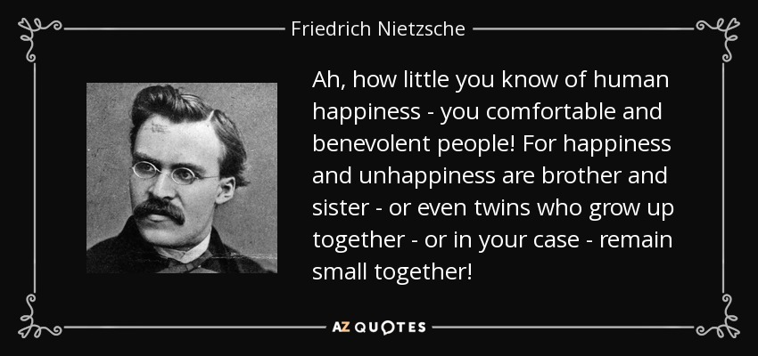 Ah, how little you know of human happiness - you comfortable and benevolent people! For happiness and unhappiness are brother and sister - or even twins who grow up together - or in your case - remain small together! - Friedrich Nietzsche